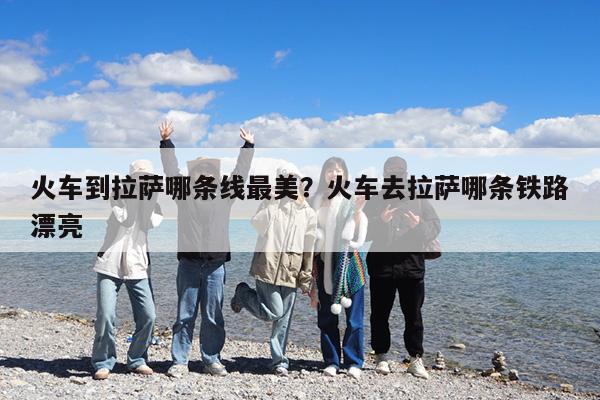 火车到拉萨哪条线最美?火车去拉萨哪条铁路漂亮