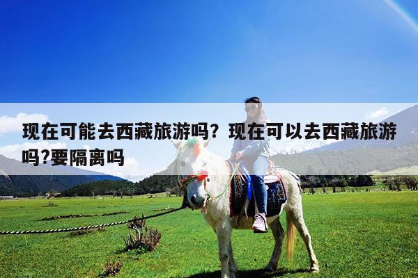 现在可能去西藏旅游吗?现在可以去西藏旅游吗?要隔离吗