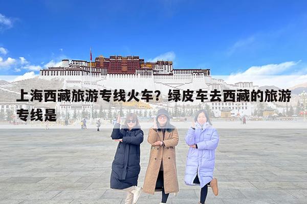 上海西藏旅游专线火车?绿皮车去西藏的旅游专线是