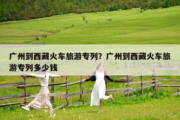 广州到西藏火车旅游专列?广州到西藏火车旅游专列多少钱