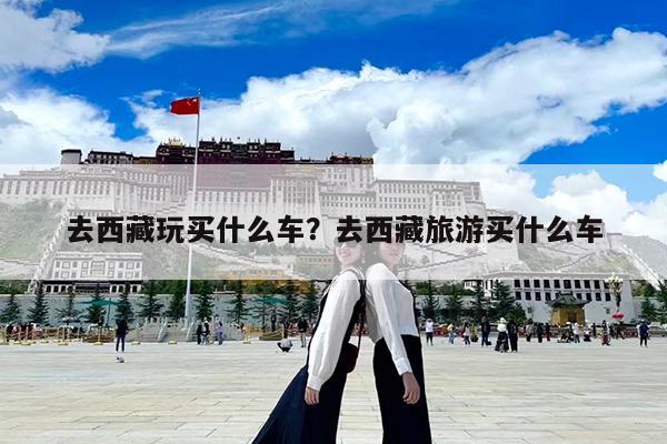 去西藏玩买什么车?去西藏旅游买什么车