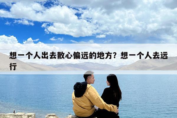 想一个人出去散心偏远的地方?想一个人去远行