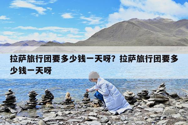 拉萨旅行团要多少钱一天呀?拉萨旅行团要多少钱一天呀