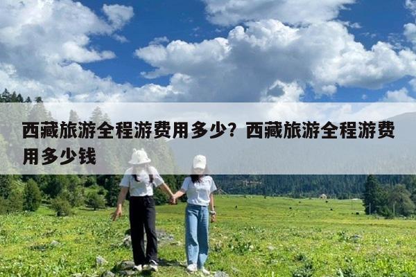 西藏旅游全程游费用多少?西藏旅游全程游费用多少钱