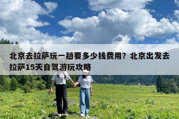 北京去拉萨玩一趟要多少钱费用?北京出发去拉萨15天自驾游玩攻略