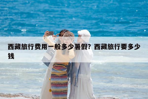 西藏旅行费用一般多少暑假?西藏旅行要多少钱