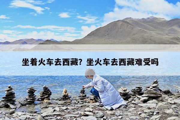 坐着火车去西藏?坐火车去西藏难受吗