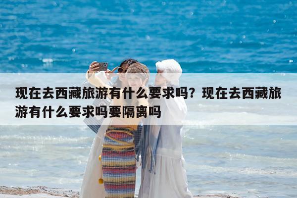 现在去西藏旅游有什么要求吗?现在去西藏旅游有什么要求吗要隔离吗
