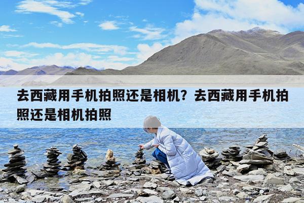 去西藏用手机拍照还是相机?去西藏用手机拍照还是相机拍照
