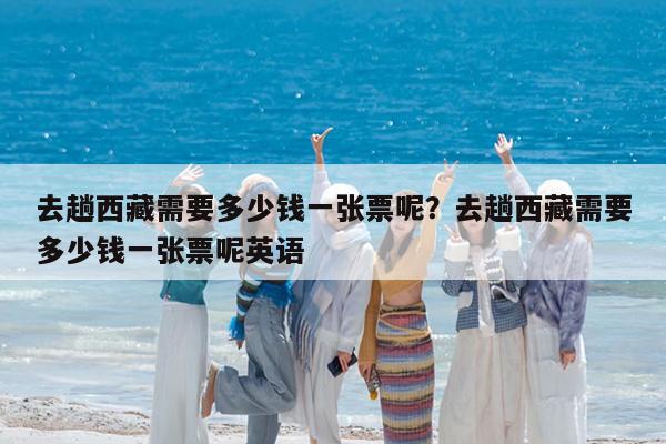 去趟西藏需要多少钱一张票呢?去趟西藏需要多少钱一张票呢英语
