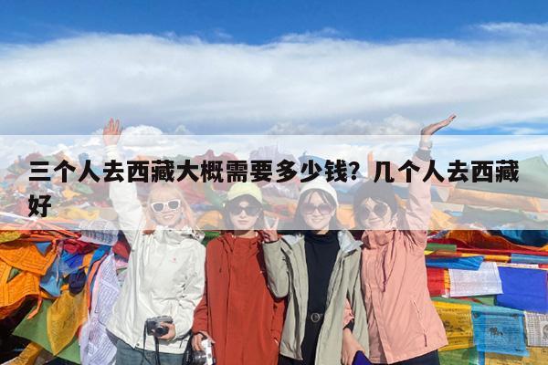 三个人去西藏大概需要多少钱?几个人去西藏好