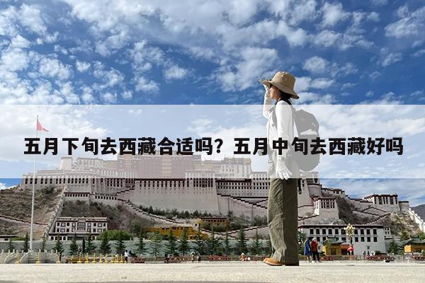 五月下旬去西藏合适吗?五月中旬去西藏好吗