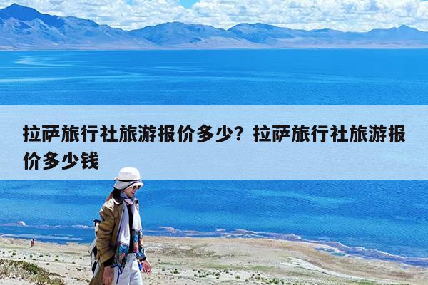 拉萨旅行社旅游报价多少?拉萨旅行社旅游报价多少钱