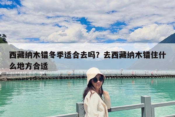 西藏纳木错冬季适合去吗?去西藏纳木错住什么地方合适