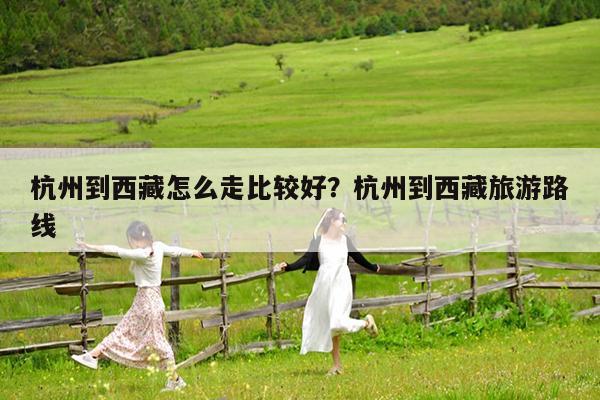 杭州到西藏怎么走比较好?杭州到西藏旅游路线