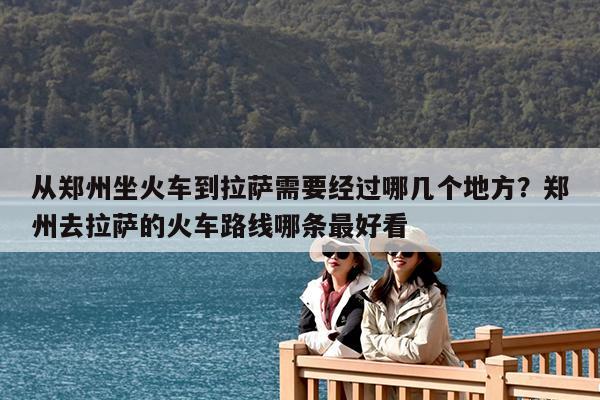 从郑州坐火车到拉萨需要经过哪几个地方?郑州去拉萨的火车路线哪条最好看