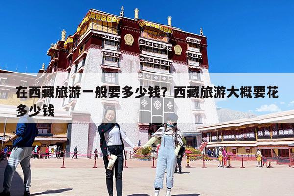 在西藏旅游一般要多少钱?西藏旅游大概要花多少钱