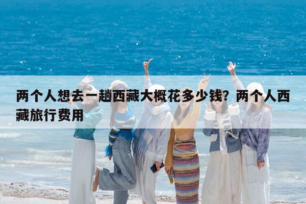 两个人想去一趟西藏大概花多少钱?两个人西藏旅行费用