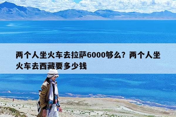 两个人坐火车去拉萨6000够么?两个人坐火车去西藏要多少钱