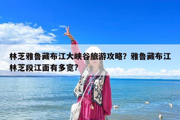 林芝雅鲁藏布江大峡谷旅游攻略?雅鲁藏布江林芝段江面有多宽?