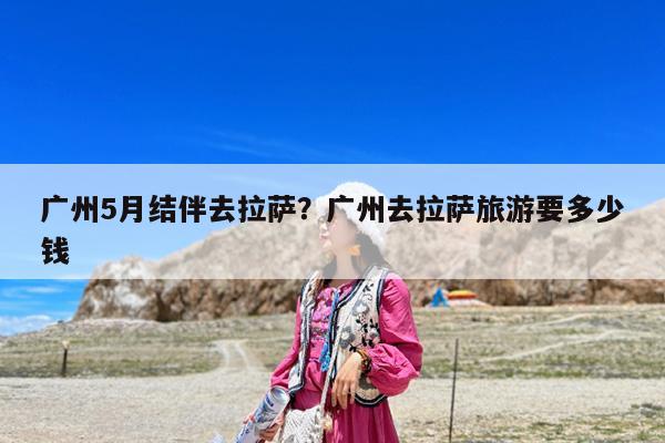 广州5月结伴去拉萨?广州去拉萨旅游要多少钱