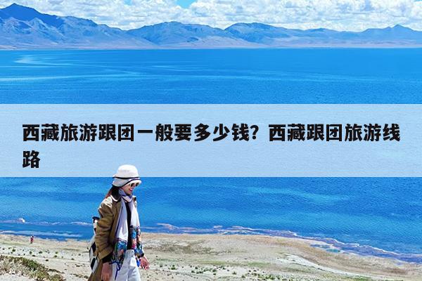 西藏旅游跟团一般要多少钱?西藏跟团旅游线路