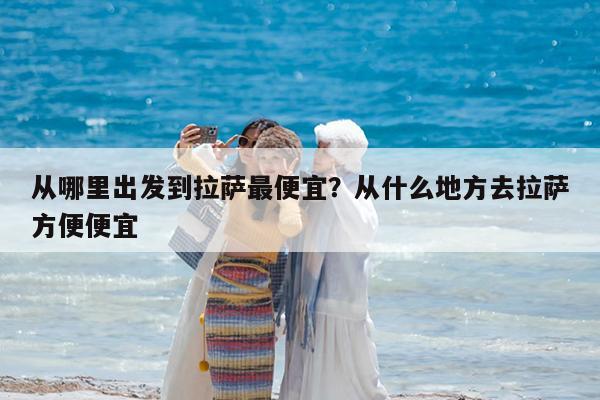 从哪里出发到拉萨最便宜?从什么地方去拉萨方便便宜