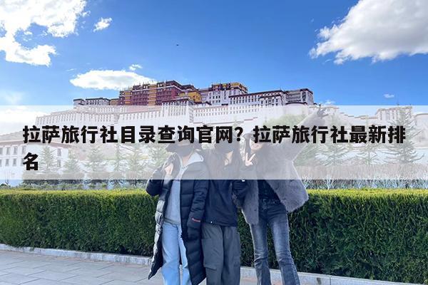 拉萨旅行社目录查询官网?拉萨旅行社最新排名