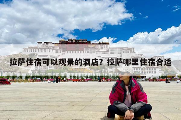 拉萨住宿可以观景的酒店?拉萨哪里住宿合适