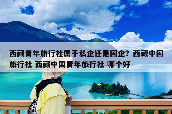 西藏青年旅行社属于私企还是国企?西藏中国旅行社 西藏中国青年旅行社 哪个好