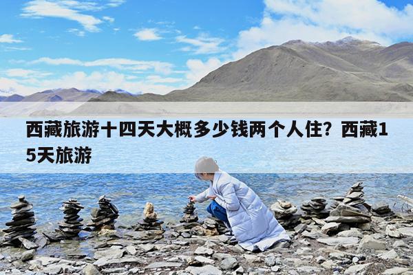 西藏旅游十四天大概多少钱两个人住?西藏15天旅游