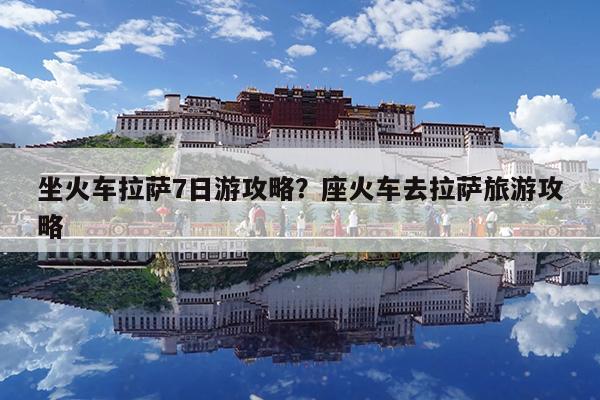 坐火车拉萨7日游攻略?座火车去拉萨旅游攻略