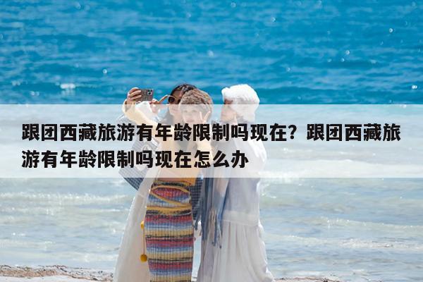 跟团西藏旅游有年龄限制吗现在?跟团西藏旅游有年龄限制吗现在怎么办