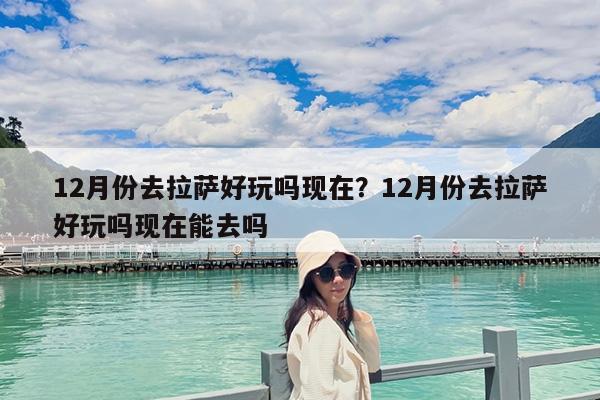 12月份去拉萨好玩吗现在?12月份去拉萨好玩吗现在能去吗