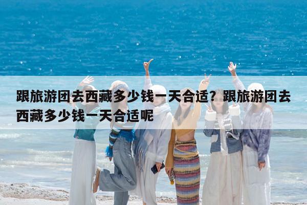 跟旅游团去西藏多少钱一天合适?跟旅游团去西藏多少钱一天合适呢