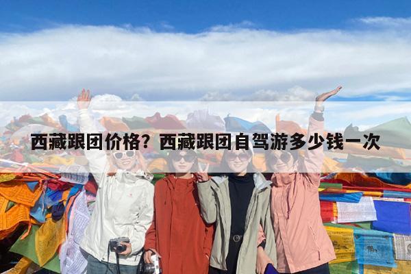 西藏跟团价格?西藏跟团自驾游多少钱一次