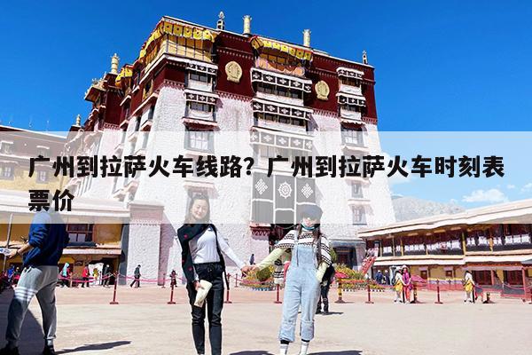 广州到拉萨火车线路?广州到拉萨火车时刻表票价
