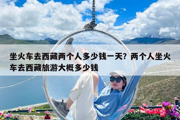 坐火车去西藏两个人多少钱一天?两个人坐火车去西藏旅游大概多少钱