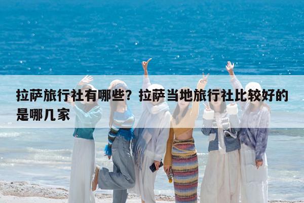 拉萨旅行社有哪些?拉萨当地旅行社比较好的是哪几家