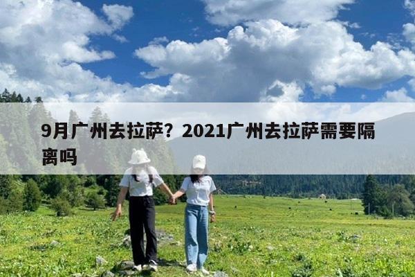 9月广州去拉萨?2021广州去拉萨需要隔离吗