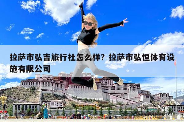 拉萨市弘吉旅行社怎么样?拉萨市弘恒体育设施有限公司