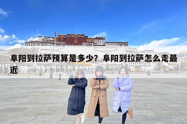 阜阳到拉萨预算是多少?阜阳到拉萨怎么走最近