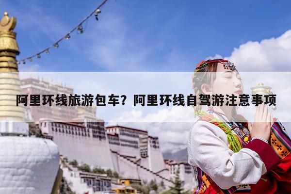 阿里环线旅游包车?阿里环线自驾游注意事项