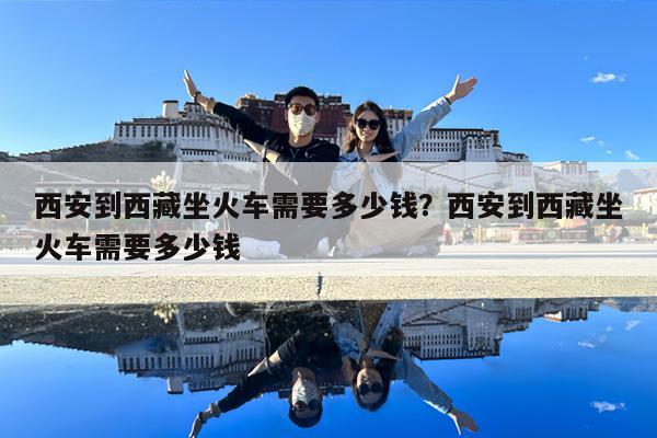 西安到西藏坐火车需要多少钱?西安到西藏坐火车需要多少钱