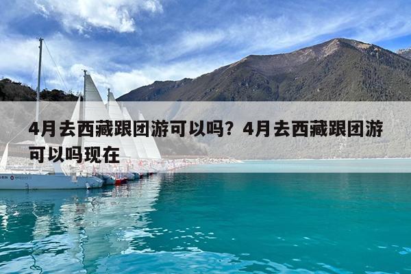 4月去西藏跟团游可以吗?4月去西藏跟团游可以吗现在