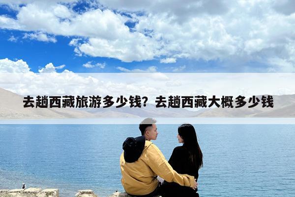 去趟西藏旅游多少钱?去趟西藏大概多少钱