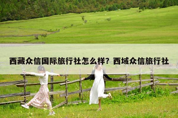 西藏众信国际旅行社怎么样?西域众信旅行社