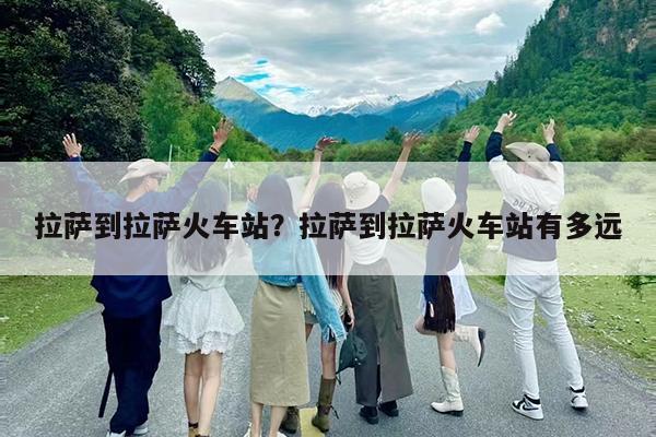 拉萨到拉萨火车站?拉萨到拉萨火车站有多远