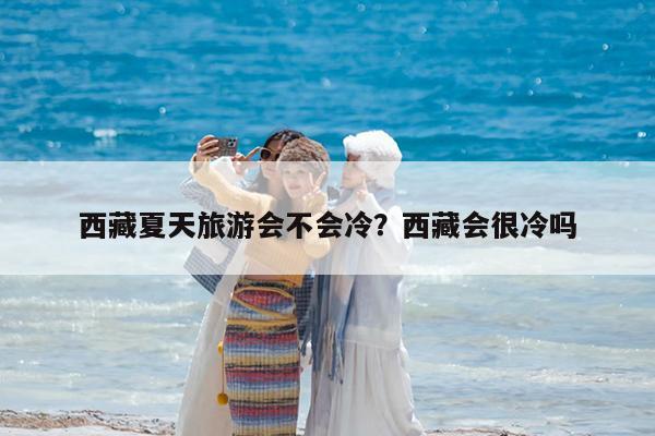 西藏夏天旅游会不会冷?西藏会很冷吗