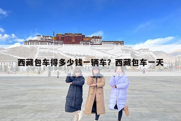 西藏包车得多少钱一辆车?西藏包车一天